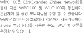 The WiPC-100 can be networked to the WiLC-100 as well as another WiPC-100s through EZN (Extended Zigbee Network) and is an electronic heat-tracing control unit featuring the benefits of local control and the capability for central monitoring. The WiPC-100 can be used for single phase circuit up to 30A and measures temperatures with 3-wire 100-ohm platinum RTD, voltages and currents.